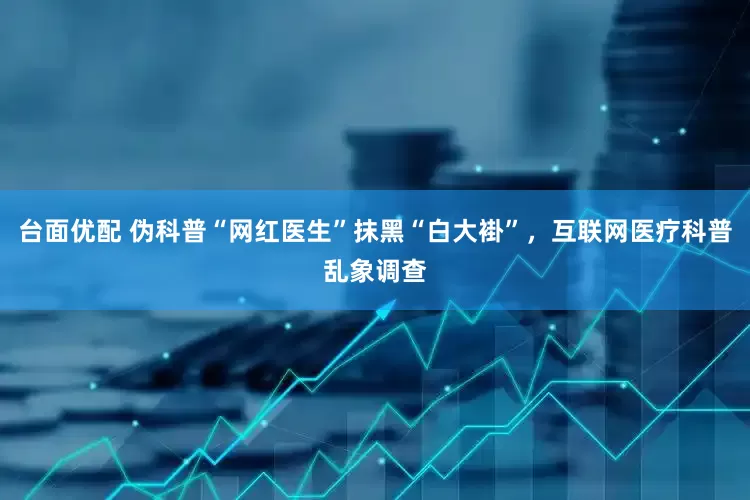 台面优配 伪科普“网红医生”抹黑“白大褂”，互联网医疗科普乱象调查