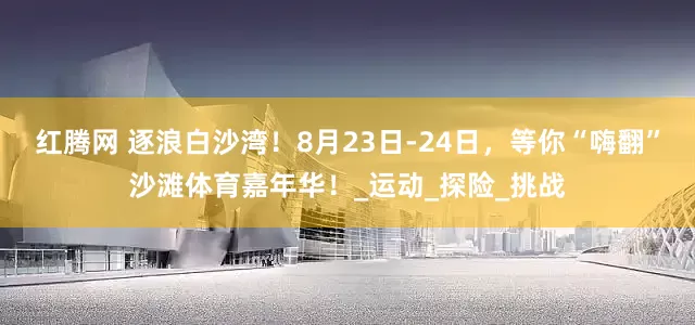 红腾网 逐浪白沙湾！8月23日-24日，等你“嗨翻”沙滩体育嘉年华！_运动_探险_挑战