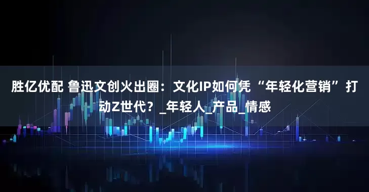 胜亿优配 鲁迅文创火出圈：文化IP如何凭 “年轻化营销” 打动Z世代？_年轻人_产品_情感