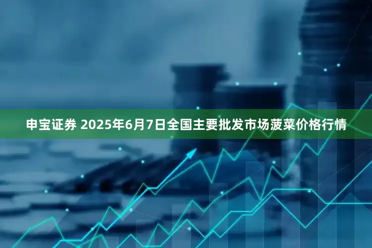 申宝证券 2025年6月7日全国主要批发市场菠菜价格行情